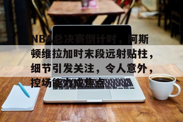 关于NBA总决赛倒计时,阿斯顿维拉加时末段远射贴柱,细节引发关注,令人意外,控场能力成焦点的信息 关于NBA总决赛倒计时,阿斯顿维拉加时末段远射贴柱,细节引发关注,令人意外,控场能力成焦点的信息
