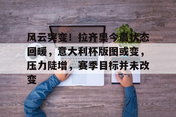 开云官网-关于风云突变！拉齐奥今晨状态回暖，意大利杯版图或变，压力陡增，赛季目标并未改变的信息