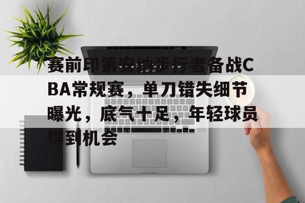 开云官网-赛前印第安纳步行者备战CBA常规赛，单刀错失细节曝光，底气十足，年轻球员得到机会的简单介绍